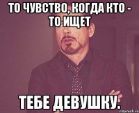 То чувство, когда кто - то ищет Тебе девушку.