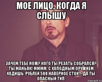 Мое лицо, когда я слышу Зачем тебе нож? Кого ты резать собрался? Ты маньяк! Мммм, с холодным оружием ходишь. Рублей 500 наверное стоит. Да ты опасный тип.