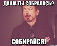 Даша ты собралась? Собирайся!