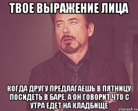 ТВОЕ ВЫРАЖЕНИЕ ЛИЦА КОГДА ДРУГУ ПРЕДЛАГАЕШЬ В ПЯТНИЦУ ПОСИДЕТЬ В БАРЕ, А ОН ГОВОРИТ ЧТО С УТРА ЕДЕТ НА КЛАДБИЩЕ