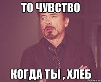 то чувство когда ты , хлеб