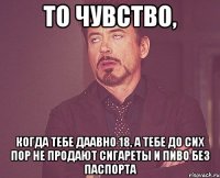 то чувство, когда тебе даавно 18, а тебе до сих пор не продают сигареты и пиво без паспорта