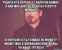 Ребята кто перенесёт обратно комп? а как мне карту сделать? А почту можно? А ноутбук есть? А Макс не может? Может мне к Ларионову пойти? Вы чо ваще тут все?