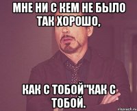 Мне ни с кем не было так хорошо, как с тобой"как с тобой.