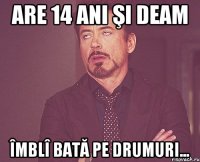 Are 14 ani şi deam îmblî bată pe drumuri...