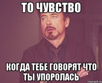 то чувство когда тебе говорят что ты упоролась