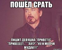 пошёл срать пишит девушка "привет))" "привеееет..." "ау!?" "ну и молчи мудак!!!"