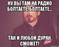 Ну вы там на радио болтаете, болтаете... Так и любой дурак сможет!