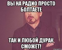 Вы на радио просто болтаете Так и любой дурак сможет!