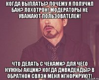 КОГДА ВЫПЛАТЫ? ПОЧЕМУ Я ПОЛУЧИЛ БАН? ЛОХОТРОН! МОДЕРАТОРЫ НЕ УВАЖАЮТ ПОЛЬЗОВАТЕЛЕЙ! ЧТО ДЕЛАТЬ С ЧЕКАМИ? ДЛЯ ЧЕГО НУЖНЫ АКЦИИ? КОГДА ДИВИДЕНДЫ? В ОБРАТНОЙ СВЯЗИ МЕНЯ ИГНОРИРУЮТ!