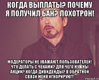 КОГДА ВЫПЛАТЫ? ПОЧЕМУ Я ПОЛУЧИЛ БАН? ЛОХОТРОН! МОДЕРАТОРЫ НЕ УВАЖАЮТ ПОЛЬЗОВАТЕЛЕЙ! ЧТО ДЕЛАТЬ С ЧЕКАМИ? ДЛЯ ЧЕГО НУЖНЫ АКЦИИ? КОГДА ДИВИДЕНДЫ? В ОБРАТНОЙ СВЯЗИ МЕНЯ ИГНОРИРУЮТ!