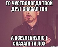 то чуствокогда твой друг сказал гон а всеулебнуліс і сказалі ти лох