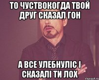 то чуствокогда твой друг сказал гон а все улебнуліс і сказалі ти лох