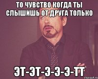 ТО ЧУВСТВО КОГДА ТЫ СЛЫШИШЬ ОТ ДРУГА ТОЛЬКО ЭТ-ЭТ-Э-Э-Э-ТТ