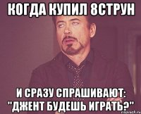 когда купил 8струн и сразу спрашивают: "джент будешь играть?"