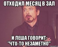 отходил месяц в зал и леша говорит: "что-то незаметно"