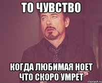 то чувство когда любимая ноет что скоро умрет