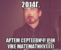 2014г. АРТЕМ СЕРГЕЕВИЧ! Учи уже математику)))))