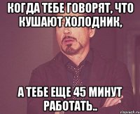 когда тебе говорят, что кушают холодник, а тебе еще 45 минут работать..