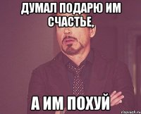 Думал подарю им счастье, А им похуй