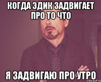 когда Эдик задвигает про то что я задвигаю про утро