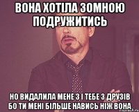 вона хотіла зомною подружитись но видалила мене з і тебе з друзів бо ти мені більше навись ніж вона