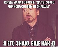 Когда мама говорит: "Да ты этого Чиркова совсем не знаешь!" Я его знаю, еще как :D