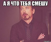 а я что тебя смешу 