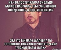 Ну,что,поступила? А сколько баллов набрала? Тебя уже можно поздравить с поступлением? Ой,а что так мало баллов? А ты готовилась сама или с репетиторами? Трудные тесты были?