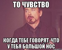 то чувство когда тебе говорят, что у тебя большой нос