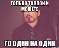 Только толпой и можете го один на один