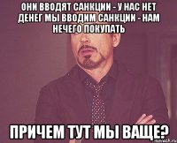 Они вводят санкции - у нас нет денег Мы вводим санкции - нам нечего покупать Причем тут мы ваще?