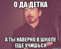 о да детка а ты наверно в школе еще учишься