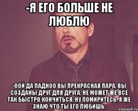 -Я его больше не люблю -Оой да ладноо вы прекрасная пара, вы созданы друг для друга, не может же все так быстро кончиться, ну помиритесь, я же знаю что ты его любишь.