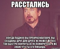 Расстались -Оой да ладноо вы прекрасная пара, вы созданы друг для друга, не может же все так быстро кончиться, ну помиритесь, я же знаю что ты его любишь.