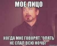 мое лицо когда мне говорят:"Опять не спал всю ночь!"