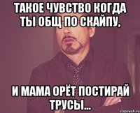 Такое чувство когда ты общ по скайпу, и мама орёт постирай трусы...