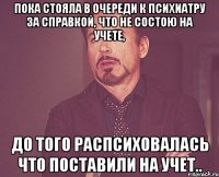 Пока стояла в очереди к психиатру за справкой, что не состою на учете, до того распсиховалась что поставили на учет..