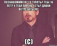 познакомимся? го гулять? тебе 16 лет? у тебя парень есть? давай встречаться? (с)