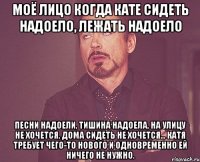 Моё лицо когда Кате сидеть надоело, лежать надоело песни надоели, тишина надоела, на улицу не хочется, дома сидеть не хочется... Катя требует чего-то нового и одновременно ей ничего не нужно.