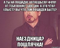 А ты на лошадке катаешься? Фууу! От тебя воняет Цок цок. А это что? Хлыст? ВЫ ЧТО ТАМ ЛОШАДЕЙ БЬЕТЕ? Наездница? Пошлячка!