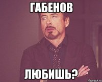 габенов любишь?