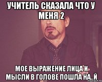 Учитель сказала что у меня 2 Мое выражение лица и мысли в голове ПОШЛА НА..Й