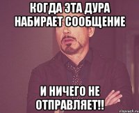 когда эта дура набирает сообщение и ничего не отправляет!!