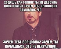 ходишь как гопник ты же девочка носи платья зачем тебе кроссовки слушаешь реп зачем тебе борцовка? зачем ты качаешься, это не некрасиво!