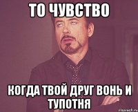 то чувство когда твой друг вонь и тупотня