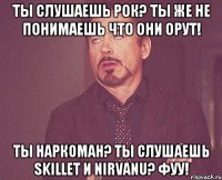 Ты слушаешь рок? Ты же не понимаешь что они орут! Ты наркоман? Ты слушаешь Skillet и Nirvanu? Фуу!