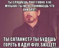 Ты слушаешь рок? говно, а не музыка! ты же не понимаешь что они орут! ты сатанист? ты будешь гореть в аду! Фуу, Skillet!