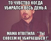 то чувство когда убирался весь день а мама ответила : " ты совсем не убираешься !"