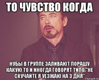 то чувство когда нубы в группе заливают порашу какую то и иногда говорят типо "не скучайте я уезжаю на 3 дня"